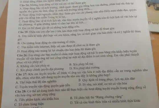 D. Hoạt động chǎm sóc nghĩa trang liệt 51
Câu 24: Những hoạt động xã hội mà em có thể tham gia:
A. Hoạt động bảo vệ môi trường cảnh quan: tham gia trồng hoa ven đường, phân loại rác thải tại
nguồn, thu gom rác thải, tổng vệ sinh môi trường nông thôn
__
B. Hoạt động thiện nguyện, nhân đạo:tham gia vào các phong trào như Hiến máu nhân đạo, quyên
góp cho đồng bào miền Trung bị lũ lụt,... __
C. Hoạt động bảo vệ di tích lịch sử, vǎn hóa: tuyên truyền về ý nghĩa của di tích lịch sử vǎn hóa tại
địa phương, tổ giác những hành vi xâm hại đên di tích
__
D. Em có thể tham gia tất cả những hoạt động trên.
Câu 25: Điều nào em cần lưu ý khi lựa chọn một hoạt động xã hội đề tham gia:
A. Tìm hiều kĩ thấy phù hợp với sức khỏe, nǎng lực và thời gian của bản thân và có ý nghĩa thì tham
gia
B. Chỉ những hoạt động do nhà trường tổ chức
C. Tìm kiếm trên internet, thấy cái nào được đi chơi xa là tham gia
D. Hoạt động nào mang lại lợi nhuận cho bản thân thì tham gia
Câu 26: Em cùng các bạn muốn tổ chức một hoạt động xã hội là treo bǎng rôn khẩu hiệu
truyền về vǎn hóa ứng xử nơi công cộng tại một số địa điểm ở nơi sinh sống. Em cần phải thuyết
phục và xin phép ai?
A. Không cần xin phép ai
B. Xin phép bố mẹ
D. Xin phép nhà trường
C. Xin phép chính quyền địa phương
Câu 27: Khi em tuyên truyền về hành vi ứng xử vǎn hóa ở một địa điểm cần sự trang nghiêm như
đền, chùa, nhà thờ, nội dung tuyên truyền nào sau đây là không phù hợp?
A. Thể hiện thái độ tôn nghiêm
B. Quy định vê trang phục, lịch sự, kín đáo
C. Tuyên truyên vận động quyên góp tiền
D. Đi nhẹ, nói khẽ, cư xử có vǎn hóa
Câu 28: Có thể sử dụng hình thức nào để thực hiện các hoạt động tuyên truyên trong cộng đồng về
vǎn hóa ứng xử nơi công cộng
B. Tổ chức hội thi "Rung chuông vàng"
A. Tiểu phầm kịch, sân khấu hóa
D. Tất cả các hình thức trên và nhiều hình thức khác
C. Tổ chức hùng biện