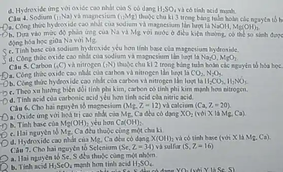 d. Hydroxide ứng với oxide cao nhất của S có dang H_(2)SO_(4) và có tính acid mạnh.
Câu 4. Sodium (_(11)Na) và magnesium (_(12)Mg) thuộc chu kì 3 trong bảng tuần hoàn các nguyên tố h
-Da Công thức hydroxide cao nhắt của sodium và magnesium lần lượt là NaOH, Mg(OH)_(2)
Ob. Dựa vào mức độ phùn ứng của Na và Mg với nước ở điều kiện thường, có thể so sánh được
động hóa học giữa Na với Mg.
C. Tính base cùa sodium hydroxide yếu hơn tính base của magnesium hydroxide.
d. Còng thức oxide cao nhất của sodium là Na_(2)O,MgO_(2)
Câu 5. Carbon (_(6)C) và nitrogen (>N) thuộc chu k] 2 trong bùng tuần hoàn các nguyên tố hóa họC.
A. Công thức oxide cao nhất của carbon và nitrogen lần lượt là CO_(2),N_(2)O_(5)
Ob. Công thức hydroxide cao nhất của carbon và nitrogen lần lượt là H_(2)CO_(3),H_(2)NO_(5).
C. Theo xu hướng biến đối tính phi kim, carbon có tính phi kim mạnh hơn nitrogen.
d. Tính acid của carbonic acid yếu hơn tính acid của nitric acid.
Câu 6. Cho hai nguyên tố magnesium (Mg,Z=12) và calcium (Ca,Z=20).
a. Oxide ứng với hoá trị cao nhất của Mg, Ca đều có dang XO_(2) (với X là Mg. Ca).
b. Tính base của Mg(OH)_(2) yếu hơn Ca(OH)_(2)
C. Hai nguyên tổ Mg. Ca đều thuộc cùng một chu ki
d. Hydroxide cao nhất của Mg, Ca đều có dạng X(OH)_(2) và có tính base (với X lả Mg. Ca).
Câu 7. Cho hai nguyên tố Selenium (Se,Z=34) và sulfur (S,Z=16)
a. Hai nguyên tô Se, S đều thuộc cùng một nhóm.
b. Tính ncid H_(2)SeO_(4) mạnh hơn tinh acid H_(2)SO_(4)