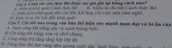 D. I ac giá resear
Câu 4:Cảnh sắc của thác Bờ được tác giá ghi lại bằng cách nào?
A . Miêu tả khái quát Cảnh thác Bờ.
B . Miêu tả chi tiết Cảnh thác Bờ.
C.Miêu tả từ khái quát đên chi tiết.kết hợp với việc nêu cảm nghĩ.
D.Miêu tả từ chi tiêt đến khái quát.
Câu 5:Chi tiêt nào trong vǎn bản thê hiện sức mạnh man dai và bí án của
A . Nước sông Đà trǎng sâu và xanh biêng biếC.
B. Cát sông Đà trǎng xóa và chói chang.
C.Long sông Đà tâng tâng lớp lớp đá.
D.Tiếng thác Bờ âm yang như giong cười dài . lanh lùng hơn