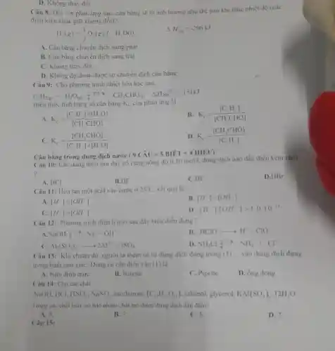 D. Không thay đổi.
Câu 8: Đối với phản ứng sau, cân bằng sẽ bị ảnh hưởng như thế nào khi tǎng nhiệt độ (caic
điều kiện khác giữ không đôi)?
H_(2)(g)+(1)/(2)O_(2)(g)fH_(2)O(l)
Delta H_(298)=-296kJ
A. Cân bằng chuyên dịch sang phải
B. Cân bằng chuyên dịch sang trái.
C. Không thay đôi.
D. Không dự đoán được sự chuyển dịch cân bằng.
Câu 9: Cho phương trình nhiệt hóa học sau:
C_(2)H_(2(g))+H_(2)O_((g)) leftharpoons H_(3)CHO_((g)) Delta ,H_(28)8^0=-151kJ
Biểu thức tính hǎng số cân bǎng K_(C) của phản ứng là
B. K_(c)=([C_(2)H_(2)])/([CH_(3)CHO])
A. K_(c)=([C_(2)H_(2)]times [H_(2)O])/([CH_(3)CHO])
C K_(c)=([CH_(3)CHO])/([C_(2)H_(2)]times [H_(2)O])
D K_(c)=([CH_(3)CHO])/([C_(2)H_(2)])
Cân bằng trong dung dịch nước
Câu 10: Các dung dịch sau đây có
(9Chat (A)U=5BIET+4HIEU) cingnongdhat (a)0.10mol/ldots uung
dịch nào dẫn điện kém nhất
?
D.HBr
A. HCl
B.HF
C.HI
Câu 11: Hòa tan một acid vào nước ở 25^circ C kết quả là:
A [H^+]lt [OH]
B [H^+]=[OH]
C. [H^+]gt [OH]
D [H^+]cdot [OH^-]gt 1,0.10^-14
Câu 12: Phương trình điện li nào sau đây biểu diễn đúng?
NaOHUNDNa^++OH^-
B. HClOarrow H^++ClO^-
c Al_(2)(SO_(4))_(3)arrow 2Al^3++3SO_(4)
D NH_(4)Cluparrow NH_(4)^++Cl^-
Câu 13: Khi chuân độ. người ta thêm từ từ dung dịch đựng trong (1) __ vào dung dịch đựng
trong bình tam giác Dụng cụ cân điền vào (I) là
A. bình định mức
B. burette
C. Pipette
D. ống đong
Câu 14: Cho các chất:
NaOH, HCl, HNO_(3),NaNO_(3) .saccharose (C_(12)H_(22)O_(11)) , ethanol, glycerol, KAl(SO_(4))_(2),12H_(2)O
Trong các chất trên có bao nhiêu chất tạo được dung dịch dẫn điện?
A. 5.
B. 3.
C. 6.
D. 2.
Câu 15: