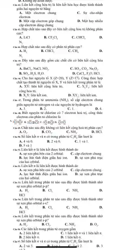 D. Khong dự doan đượC.
Câu 42. Liên kết cộng hóa trị là liên kết hóa học được hình thành
giữa hai nguyên tử bằng
A. Một electron chung
C. Sự cho-nhận
electron
B. Một cặp electron góp chung
D. Một hay nhiều
cặp electron dùng chung.
Câu 43. Hợp chất nào sau đây có liên kết cộng hóa trị không phân
cực?
A. LiCl
B. CF_(2)Cl_(2)
C. CHCl_(3)
D.
N_(2)
Câu 44. Hợp chất nào sau đây có phân tử phân cực?
A. H_(2)
B. CHCl_(3)
C. CH_(4)
D.
N_(2)
Câu 45. Dãy nào sau đây gồm các chất chỉ có liên kết cộng hóa
trị?
A. BaCl_(2), NaCl, NO_(2).
C. SO_(2),CO_(2),Na_(2)O_(2).
B SO_(3),H_(2)S,H_(2)O.
D. CaCl_(2),F_(2)O . HCl.
Câu 46. Cho hai nguyên tố X(Z=20),Y(Z=17) Công thức hợp
chất tạo thành từ nguyên tố X, Y và liên kết trong phân tử là
A. XY: liên kết cộng hóa trị.	liên kết
C. X_(2)Y_(3):
cộng hóa trị.
B. bar (X)_(2)Y: liên kết ion.
D. XY_(2): liên kết ion.
Câu 47. Trong phân tử ammonia (NH_(3)), số cặp electron chung
giữa nguyên tử nitrogen và các nguyên tử hydrogen là
A. 3.
B. 2.
C. 1.
D. 4.
Câu 48. Biết nguyên tử chlorine có 7 electron hoá trị, công thức
electron của phân từ chlorine là
A.;Cl:Cl: B.: Cl = Cl: C. :ddot (c)l:ddot (c): D. ddot (c)i:ddot (c)
Câu 49. Chất nào sau đây không có liên kết cộng hoá trị phân cực?
A.	B.	C.
O_(2).
CO_(2)
NH_(3).
D. HCl.
Câu 50. Số liên kết o và π có trong phân tử C_(2)H_(4) lần lượt là
A. 4 và 0
B. 2 và 0.
C. 1 và 1.
D. 5 và 1
Câu 51. Liên kết ơ là liên kết được hình thành do
A. sự xen phủ bên của 2 orbital.
C. cặp electron chung.
B. lực hút tĩnh điện giữa hai ion.
của hai orbital.
D. sự xen phủ trục
Câu 52. Liên kết π là liên kết được hình thành do
A. sự xen phủ bên của 2 orbital.
C. cặp electron chung.
A. lực hút tĩnh điện giữa hai ion.
của hai orbital.
D. sự xen phủ trục
Câu 53. Liên kết trong phân tử nào sau đây được hình thành nhờ
sự xen phủ orbital p-p
B.
A. H_(2)
Cl_(2)
C. NH_(3)
D.
HCl
Câu 54. Liên kết trong phân tử nào sau đây được hình thành nhờ
sự xen phủ orbital S-S?
A. H_(2)
B. Cl_(2)
C. NH_(3)
D.
HCl
Câu 55. Liên kết trong phân tử nào sau đây được hình thành nhờ
sự xen phủ orbital s-p
A. H_(2).
B. Cl_(2).
C. NH_(3).
D. O_(2).
Câu 36. Các liên kết trong phân tử oxygen gồm
A. 2 liên kết it.
C. 1 liền kết G và 1 liên kết it.
B. 2 liên kết 6.
D. 1 liên kết 6.
Câu 57. Số liên kết O và π có trong phân tử C_(2)H_(2) lần lượt là
. B 3 và 1	2.
A. 2 và 3.
và
D. 3