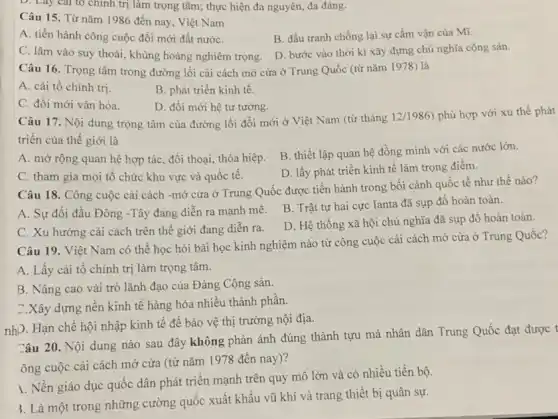 D. Lay cal to chính trị làm trọng tâm; thực hiện đa nguyên, đa đảng.
Câu 15. Từ nǎm 1986 đến nay , Việt Nam
B. đấu tranh chống lại sự cấm vận của Mĩ.
A. tiến hành công cuộc đổi mới đất nướC.
D. bước vào thời kì xây dựng chủ nghĩa cộng sản.
C. lâm vào suy thoái, khủng hoảng nghiêm trọng.
Câu 16. Trọng tâm trong đường lối cải cách mở cửa ở Trung Quốc (từ nǎm 1978) là
A. cải tổ chính trị
B. phát triển kinh tế.
C. đổi mới vǎn hóa.
D. đối mới hệ tư tường.
Câu 17. Nội dung trọng tâm của đường lối đổi mới ở Việt Nam (từ tháng
12/1986) phù hợp với xu thế phát
triển của thế giới là
A. mở rộng quan hệ hợp tác, đối thoại, thỏa hiệp.
B. thiết lập quan hệ đồng minh với các nước lớn.
C. tham gia mọi tô chức khu vực và quốc tế.
D. lấy phát triển kinh tế làm trọng điểm.
Câu 18. Công cuộc cải cách -mở cửa ở Trung Quốc được tiến hành trong bối cảnh quốc tế như thế nào?
A. Sự đối đầu Đông -Tây đang diễn ra mạnh mẽ.
B. Trật tự hai cực Ianta đã sụp đổ hoàn toàn.
C. Xu hướng cải cách trên thế giới đang diễn ra.
D. Hệ thống xã hội chủ nghĩa đã sụp đổ hoàn toàn.
Câu 19. Việt Nam có thể học hỏi bài học kinh nghiệm nào từ công cuộc cải cách mở cửa ở Trung Quốc?
A. Lấy cải tổ chính trị làm trọng tâm.
B. Nâng cao vài trò lãnh đạo của Đảng Cộng sản.
C.Xây dựng nền kinh tế hàng hóa nhiêu thành phân.
nhP. Hạn chế hội nhập kinh tế để bảo vệ thị trường nội địa.
Câu 20. Nội dung nào sau đây không phản ánh đúng thành tựu mà nhân dân Trung Quốc đạt được t
ông cuộc cải cách mở cửa (từ nǎm 1978 đến nay)?
1. Nền giáo dục quốc dân phát triển mạnh trên quy mô lớn và có nhiều tiến bộ.
3. Là một trong những cường quốc xuất khẩu vũ khí và trang thiết bị quân sự.