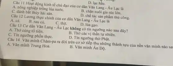 D. lạc hầu.
Câu 11 Hoạt động kinh tế chủ đạo của cư dân Vǎn Lang - Âu Lạc là
A. nông nghiệp trồng lúa nướC.
B. chǎn nuôi gia súc lớn.
C. đánh bắt thủy hải sản.
D. chế tác sản phẩm thủ công.
Câu 12 Lương thực chính của cư dân Vǎn Lang - Âu Lạc là
A. cá.
B. rau củ.
C. thịt.
D. lúa gạo.
Câu 13 Cư dân Vǎn Lang - Âu Lạc không có tín ngưỡng nào sau đây?
A. Thờ cúng tô tiên.
B. Thờ các vị thần tự nhiên.
C. Tín ngưỡng phồn thựC.
D. Tín ngưỡng thờ Phật.
Câu 14 Vǎn minh Chǎm-pa ra đời trên cơ sở tiếp thu những thành tựu của nền vǎn minh nào sai
A. Vǎn minh Trung Hoa.
B. Vǎn minh Ân Độ.