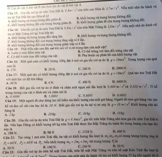 D. Lực do vật A hút vật B nhỏ hơn lực do vật B hút vật A
Câu 13: Gia tốc rơi tự do trên Trái Đất là
9,8m/s^2 còn trên sao Hòa là
3,7m/s^2 . Nếu một nhà du hành vũ
trụ từ Trái Đất lên sao Hỏa sẽ có
B. khối lượng và trọng lượng không đổi.
A. khối lượng và trọng lượng đều giảm đi.
D. khổi lượng giảm đi còn trọng lượng không đối.
C. khối lượng không đổi còn trọng lượng giảm đi.
Câu 14: Gia tốc rơi tự do trên Trái Đất là
9,8m/s^2 còn trên Mặt Trǎng là 1,6m/s^2 . Nếu một nhà du hành vũ
trụ từ Mặt Trǎng trở lại Trái Đất thì
A. khối lượng và trọng lượng đều tǎng lên.
B. khối lượng và trọng lượng không đổi.
C. khối lượng không đổi còn trọng lượng tǎng xấp xỉ 6 lần.
D. khối lượng không đổi còn trọng lượng giảm xấp xi 6 lần
Câu 15: Phát biểu nào sau đây sai khi nói về vị trí trọng tâm của một vật?
A. Luôn ở một điểm trên vật.
B. Có thể trùng với tâm đối xứng của vật.
C. Có thể ở trên trục đối xứng của vật.
D. Phụ thuộc sự phân bố của khôi lượng vật.
Câu 16: Một quả cam có khối lượng 200g đặt ở nơi có gia tốc rơi tự do là
g=10m/s^2 . Trọng lượng của quả
cam là
A. 2N.
B. 20 N.
C. 200 N.
D. 2000 N.
Câu 17: Một quả táo có khối lượng 400g đặt ở nơi có gia tốc rơi tự do là g=10m/s^2 Quả táo hút Trái Đất
với một lực có độ lớn bằng
A. 40 N.
B. 4N.
C. 400 N.
D. 4000 N.
Câu 18: Bết gia tốc rơi tự do ở đinh và chân một ngọn núi lần lượt là
9,809m/s^2 và 9,810m/s^2 . Tỉ số
trọng lượng của vật ở định núi và chân núi là
A. 0.9999
B. 1,0001
C. 9.8095
D. 0,0005
Câu 19: Một người đi chợ dùng lực kế kiềm tra khối lượng của một gói hàng. Người đó treo gói hàng vào lực
kế và đọc số chi của lực kế là 20 N. Biết gia tốc rơi tự do tại vị trí này là g=10m/s^2 Khối lượng của túi
hàng là
A. 2kg.
B. 20 kg.
C. 30 kg.
D. 10 kg.
Câu 20: Gia tốc rơi tự do trên Trái Đất là g=9,8m/s^2 , gia tốc trên Mặt Trǎng nhỏ hơn gia tốc trên Trái Đất 6
lần. Nếu bạn Dũng có khối lượng 60 kg trên Trái Đất được lên Mặt Trǎng du hành thì trọng lượng của bạn lúc
này là
A. 588 N.
B. 98 N.
C. 3528 N.
D. 600 N.
Câu 21: Tại cùng 1 nơi trên Trái đất,ba vật có khối lượng lần lượt là m_(1),m_(2),m_(3) có trọng lượng tương ứng là
P_(1)=60N,P_(2)=40N và P_(3) . Nếu khối lượng m_(3)=2m_(1)+3m_(2) thì trọng lượng P_(3) là
A. 50 N.
B. 100 N.
C. 240 N.
D. 20 N.
Câu 22: Gia tốc rơi tự do trên bề mặt Trái Đất,trên bể mặt Mặt Trǎng và trên bê mặt Kim Tinh lần lượt là
8.7m/s^2 Trong lượng của một nhà du hành vũ trụ có khối lượng 75 kg khi người đó ở