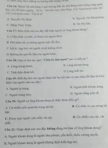 D. luôn chạy theo những xu hướng trên mạng xa họi.
Câu 16: Người nữ anh hùng ở quê hương Đất đỏ, khi đứng trước họng súng quân
thù, chị vẫn hiên ngang hô to: "Đà đào thực dân Pháp Việt Nam muôn nǎm Hồ
Chủ tịch muôn nǎm " Chị là ai?
A. Nguyễn Thị Định.
B. Nguyễn Thị Minh Khai.
C. Đặng Thuỳ Trâm.
D. Võ Thị Sáu.
Câu 17: Biểu hiện nào sau đây thể hiện người có lòng khoan dung?
A. Chấp nhận cá tính, sở thích của người kháC.
B. Phê phán tất cả những người mắc lỗi lầm.
C. ích ki, hẹp hòi với người mình không thich.
D. Không bỏ qua lỗi lầm của người kháC.
Câu 18: Câu ca dao tục ngữ: "Chín bồ làm mười" nói về điều gì?
A. Lòng trung thành.
B. Lòng khoan dung
C. Tinh thần đoàn kết.
D. Lòng biết ơn.
Câu 19: Biết tha thứ cho người khác khi họ hối hận và sửa chữa lỗi lầm là biểu
hiện của người nào sau đây?
A. Người tự trọng.
B. Người biết khoan dung.
C. Người trung thựC.
D. Người sống giản dị
Câu 20: Người có lòng khoan dung sẽ nhận được điều gì?
A. Có nhiều mối quan hệ trong xã hội.
hội.
B. Có chức vị cao trong xã
C. Được mọi người yêu mến, tin cậy.
chất.
D. Có nhiều của cải, vật
Câu 21: Nhận định nào sau đây không đúng khi bàn về lòng khoan dung?
A. Người khoan dung là người nhu nhược , yếu đuối, thiếu cương quyết.
B. Người khoan dung là người không định kiến hẹp hòi.