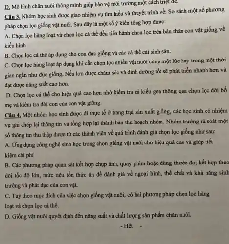 D. Mô hình chǎn nuôi thông minh giúp bảo vệ môi trường một cách triệt để.
Câu 3. Nhóm học sinh được giao nhiệm vụ tìm hiểu và thuyết trình về: So sánh một số phương
pháp chọn lọc giống vật nuôi. Sau đây là một số ý kiến tổng hợp được:
A. Chọn lọc hàng loạt và chọn lọc cá thể đều tiến hành chọn lọc trên bản thân con vật giống về
kiểu hình
B. Chọn lọc cá thể áp dụng cho con đực giống và các cá thể cái sinh sản.
C. Chọn lọc hàng loạt áp dụng khi cần chọn lọc nhiều vật nuôi cùng một lúc hay trong một thời
gian ngắn như đực giống. Nếu lợn được chǎm sóc và dinh dưỡng tốt sẽ phát triển nhanh hơn và
đạt được nǎng suất cao hơn.
D. Chọn lọc cá thể cho hiệu quả cao hơn nhờ kiểm tra cả kiểu gen thông qua chọn lọc đời bố
mẹ và kiểm tra đời con của con vật giống.
Câu 4. Một nhóm học sinh được đi thực tê ở trang trại sản xuất giống , các học sinh có nhiệm
vụ ghi chép lại thông tin và tổng hợp lại thành bản thu hoạch nhóm. Nhóm trưởng rà soát một
số thông tin thu thập được từ các thành viên về quá trình đánh giá chọn lọc giống như sau:
A. Ứng dụng công nghệ sinh học trong chọn giống vật nuôi cho hiệu quả cao và giúp tiết
kiệm chi phí
B. Các phương pháp quan sát kết hợp chụp ảnh, quay phim hoặc dùng thước đo;; kết hợp theo
dõi tốc độ lớn mức tiêu tốn thức ǎn để đánh giá về ngoại hình, thể chất và khả nǎng sinh
trưởng và phát dục của con vật.
C. Tuỳ theo mục đích của việc chọn giống vật nuôi, có hai phương pháp chọn lọc hàng
loạt và chọn lọc cá thể.
D. Giống vật nuôi quyết định đến nǎng suất và chất lượng sản phẩm chǎn nuôi.