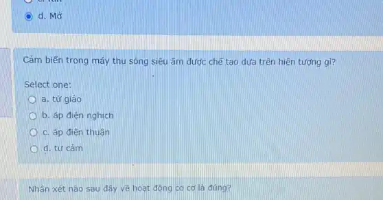 d. Mở
Cảm biến trong máy thu sóng siêu âm đước chế tạo dưa trên hiện tượng gì?
Select one:
a. từ giảo
b. áp điện nghịch
c. áp điện thuận
d. tư cảm
Nhận xét nào sau đây vẽ hoạt động cơ cơ là đúng?