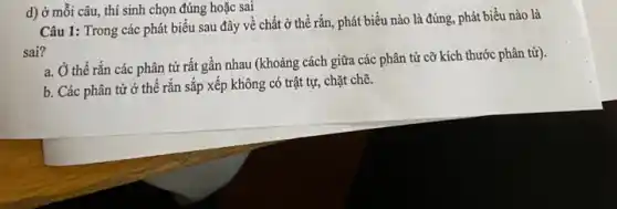 d) ở mỗi câu thí sinh chọn đúng hoặc sai
Câu 1: Trong các phát biểu sau đây về chất ở thể rắn, phát biểu nào là đúng, phát biểu nào là
sai?
a. Ở thể rắn các phân tử rất gần nhau (khoảng cách giữa các phân tử cỡ kích thước phân tử).
b. Các phân từ ở thế rắn sắp xếp không có trật tự, chặt chẽ.