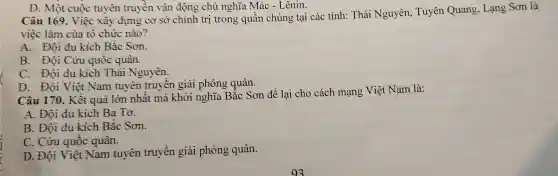 D. Một cuộc tuyên truyền vận động chủ nghĩa Mác - Lênin.
Câu 169. Việc xây dựng cơ sở chính trị trong quần chúng tại các tỉnh:Thái Nguyên,Tuyên Quang, Lạng Sơn là
việc làm của tô chức nào?
A. Đội du kích Bắc Sơn.
B. Đội Cứu quôc quân.
C. Đội du kích Thái Nguyên.
D. Đội Việt Nam tuyên truyền giải phóng quân.
Câu 170. Kết quả lớn nhất mà khởi nghĩa Bắc Sơn để lại cho cách mạng Việt Nam là:
A. Đội du kích Ba Tơ.
B. Đội du kích Bắc Sơn.
C. Cứu quốc quân.
D. Đội Việt Nam tuyên truyền giải phóng quân.