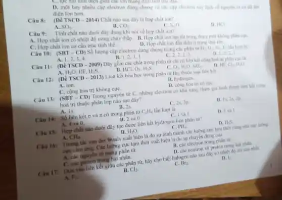 D. một hay nhiều cặp electron dùng chung và các cap electron này lệch về nguyên tứ có độ lim điện lớn hơn.
Câu 8:
(Đề TSCĐ - 2014) Chất nào sau đây là hợp chất ion?
A. SO_(2)
B. CO_(2)
Câu 9:
Tính chất nào dưới đây đúng khi nói ve hợp chất ion?
C. K_(2)O
D. HCI
A. Hợp chất ion có nhiệt độ nóng chảy thấp. B. Hợp chất ion tan tốt trong dung môi không philn cure
D. Hợp chất ion dần điện o trang thai rán.
C. Hợp chất ion có cấu trúc tinh thể.
Câu 10: (SBT-CD)Số lượng cặp electron dùng chung trong các phân tư
H_(2),O_(2),N_(2),F_(2) lần lượt là:
A. 1,2,3,4
B. I
C. 2,2.2.2
Câu 11: (D) TSCD-2009)
Dãy gồm các chất trong phân tử chi có liên kết cộng hoá trị phân cực là:
D. 1,2,2
A H_(2)O,HF,H_(2)S
B. HCl. O_(2),H_(2)S
O_(2),H_(2)O,NH_(3).
D. HF. Cl_(2),H_(2)O
Câu 12: (Để TSCD-2013) Liên kết hóa học trong phân từ Br_(2) thuộc loại liên kết
A. ion.
B. hydrogen.
C. cộng hóa trị không cựC.
D. cộng hóa trị có cựC.
Câu 13: (SBT-CD) Trong nguyên tử C những electron có khả nǎng tham gia hình thành liên kết cộng
hoá trị thuộc phân lớp nào sau đây?
A. Is.
B. 2s.
C. 2s, 2p
D. Is, 2s, 2p
Câu 14: Số liên kết G và pi  có trong phân tử C_(2)H_(4) lần lượt là
D. 5 và 1.
A. 4 và 0.
B. 2 và 0.
C. 1 và I
Câu 15: Hợp chất nào dưới đây tạo được liên kết hydrogen liên phân tư?
D. H_(2)S
B. H_(2)O
C. PH_(3)
A. CH_(4)
Câu 16: Tương tác van der Waals xuất hiện là do sự hình thành các lưỡng cực tam thời cùng như các lưỡng
cực cảm ứng. Các lưỡng cực tạm thời xuất hiện là do sự chuyển động của
B. các electron trong phân từ
A. các nguyên từ trong phân tử.
D. các neutron và proton trong hạt nhân
C. các proton trong hạt nhân.
Câu 17:
: Dựa vào liên kết giữa các phân tử,hãy cho biết halogen nào sau đây có nhiệt độ sôi cao nhất.
D. 13.
A. F_(2)
B. Cl_(2)
C. Br_(2)