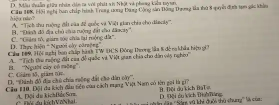 D. Mâu thuẫn giữa nhân dân ta với phát xít Nhật và phong kiến taysai.
Câu 108. Hội nghị ban chấp hành Trung ương Đảng Cộng sản Đông Dương lần thứ 8 quyết định tạm gác khẩu
hiệu nào?
A. "Tich thu ruộng đất của đế quốc và Việt gian chia cho dâncày".
B. "Đánh đô địa chủ chia ruộng đất cho dâncày".
C. "Giàm tô giảm tức chia lại ruộng đất".
D. Thực hiện " Người cày córuộng".
Câu 109. Hội nghị ban châp hành TW ĐCS Đông Dương lần 8 để ra khẩu hiệu gì?
A. "Tich thu ruộng đất của đế quốc và Việt gian chia cho dân cày nghèo"
B. "Người cày có ruộng".
C. Giảm tô , giảm tứC.
D. "Đánh đô địa chủ chia ruộng đất cho dân cày".
Câu 110. Đội du kích đâu tiên của cách mạng Việt Nam có tên gọi là gì?
B. Đội du kích BaTơ.
A. Đội du kíchBǎcSơn.
D. Đội du kích ĐìnhBảng.
nhân dân "Sắm vũ khí đuổi thù chung" là của:
C. Đôi du kíchVõNhai.