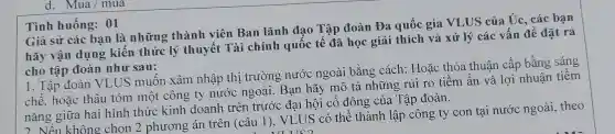 d. Mua/mua
Tình huống: 01
Giả sử các bạn là những thành viên Ban lãnh đạo Tập đoàn Đa quốc gia VLUS của Uc, các bạn
hãy vận dụng kiến thức lý thuyết Tài chính quốc tế đã học giải thích và xử lý các vấn đề đặt ra
cho tập đoàn như sau:
1. Tập đoàn VLUS muốn xâm nhập thị trường nước ngoài bằng cách: Hoặc thỏa thuận cấp bằng sáng
chế, hoặc thâu tóm một công ty nước ngoài. Bạn hãy mô tả những rủi ro tiềm ẩn và lợi nhuận tiêm
nǎng giữa hai hình thức kinh doanh trên trước đại hội cố đông của Tập đoàn.
2 Nếu không chọn 2 phương án trên (câu 1), VLUS có thể thành lập công ty con tại nước ngoài, theo