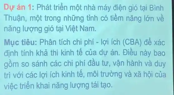 Dự án 1: Phát triến một nhà máy điện gió tại Bình
Thuận, một trong những tỉnh có tiềm nǎng lớn về
nǎng lượng gió tại Việt Nam.
Mục tiêu:Phân tích chi phí -lợi ích (CBA) để xác
định tính khả thi kinh tế của dự án. Điều này bao
gồm so sánh các chi phí đầu tư, vận hành và duy
trì với các lợi ích kinh tê, môi trường và xã hội của
việc triển khai nǎng lượng tái tạo.