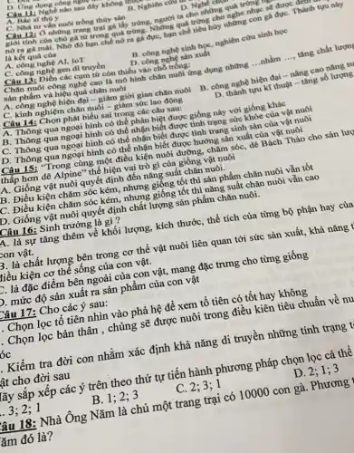 D. Ứng dụng công nguy
Câu 11: Nghề nào sau đây không thuy
A. Bác sĩ thủ y
B. Nghiên cứu
D. Nghe chye
C. Nhà tư vấn nuôi trồng thủy sản
Câu 12: Ở những trang trại gà lấy trứng, người ta cho những quá trứng m
giới tính của chủ gà từ trong quá trứng. Những quá trứng cho nghe nhạc sẽ được đem
nở ra gà mái.Nhờ đó hạn chế nở ra gã đực, hạn chế tiêu hủy những con gà đựC. Thành tựu này
là kết quả của
A. công nghệ AI,IoT
B. công nghệ sinh học, nghiên cứu sinh học
C. công nghệ gen di truyền
D. công nghệ sản xuất
Câu 13: Điền các cụm từ còn thiếu vào chỗ trống:
Chǎn nuôi công nghệ cao là mô hình chǎn nuôi ứng dụng những
__ nhằm __ tǎng chất lượng
sản phẩm và hiệu quả chǎn nuôi
A. công nghệ hiện đại - giảm giời gian chǎn nuôi
B. công nghệ hiện đại - nâng cao nǎng sự
C. kinh nghiệm chǎn nuôi - giảm sức lao động
D. thành tựu kĩ thuật - tǎng số lượng
Câu 14: Chọn phát biểu sai trong các câu sau:
A. Thông qua ngoại hình có thể phân biệt được giống này với giống khác
B. Thông qua ngoại hình có thể nhận biết được tình trạng sức khỏe của vật nuôi
C. Thông qua ngoại hình có thể nhận biết được tình trạng sinh sản của vật nuôi
D. Thông qua ngoại hình có thể nhận biết được hướng sản xuất của vật nuôi
Câu 15: "Trong cùng một điều kiện nuôi dưỡng, chǎm sóc, dê Bách Thảo cho sản lượ
thấp hơn dê Alpine " thể hiện vai trò gì của giống vật nuôi
A. Giống vật nuôi quyết định đến nǎng suất chǎn nuôi.
B. Điều kiện chǎm sóc kém, nhưng giống tốt thì sản phẩm chǎn nuôi vẫn tốt
C. Điều kiện chǎm sóc kém, nhưng giống tốt thì nǎng suất chǎn nuôi vẫn cao
D. Giống vật nuôi quyết định chất lượng sản phẩm chǎn nuôi.
Câu 16: Sinh trưởng là gì?
A. là sự tǎng thêm về khối lượng,, kích thước, thể tích của từng bộ phận hay của
con vật.
B. là chất lượng bên trong cơ thể vật nuôi liên quan tới sức sản xuất, khả nǎng t
liều kiện cơ thể sống của con vật.
E. là đặc điểm bên ngoài của con vật,mang đặc trưng cho từng giống
D. mức độ sản xuất ra sản phẩm của con vật
Câu 17: Cho các ý sau:
. Chọn lọc tô tiên nhìn vào phả hệ để xem tổ tiên có tốt hay không
. Chọn lọc bản thân , chủng sẽ được nuôi trong điều kiên tiêu chuẩn về nu
óc
. Kiểm tra đời con nhằm xác định khả nǎng di truyền những tính trạng t
lât cho đời sau
lãy sắp xếp các ý trên theo thứ tự tiến hành phương pháp chọn lọc cá thê
3:2;1
B. 1
C. 2;3;1
D. 2; 1; 3
lâu 18: Nhà Ông Nǎm là chủ một trang trại có 10000 con gà. Phương
ǎm đó là?