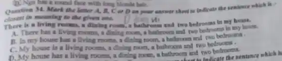 (D) Nga has a round face with long blonde hair.
Question 34 . Mark the letter A, B, C or D on your answer sheet to indicate the sentence which is c
closest in meaning to the given one.
There is a living rooms, a dining room, a bathroom and two bedrooms in my house.
A. There has a living rooms, a đinh g room, a bathroom and two bedrooms in my house.
B. In my house has a living rooms, a dining room, a bathroom and two bedrooms.
C. My house is a living rooms a dining room, a bathroom and two bedrooms.
D. My house has a living rooms, a dining room, a bathroom and two bedrooms. about to Indicate the sentence which is