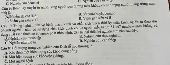 D. Nghiên cứu can three
Câu 6: Bệnh lây truyền từ người sang người qua đường máu không có tình trạng người mang trùng mạn
tính là:
A. Nhiễm HIV/AIDS
B. Sốt xuất huyết dengue
C. Viêm gan siêu vi C
D. Viêm gan siêu vi B
C. Nghiên cứu đoàn hệ
Câu 7: Trong nghiên cứu về bệnh mạch vành và chất kích thích thời kỳ mãn kinh, người ta theo dõi
54.308 người - nǎm có sử dụng chất kích thích có 30 người mắc bệnh; 51.147 người -nǎm không sử
dụng chất kích thích có 60 người phát triển bệnh, đây là loại thiết kế nghiên cứu nào sau đây:
A. Nghiên cứu thuần tập
B. Nghiên cứu thực nghiệm
C. Nghiên cứu mô tả
D. Nghiên cứu can thiệp
Câu 8: Đối tượng trong các nghiên cứu Dịch tễ học thường là:
A. Xác định một hiện tượng sức khỏe/cộng đông
B. Một hiện tượng sức khỏe/cộng đồng.
C. Một người bệnh hiện và lan tràn hệnh/công đồng C. Một người bệnh