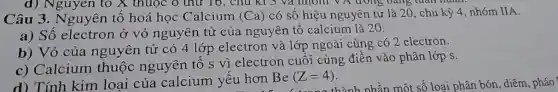 d) Nguyen to X thuộc ô thứ 16 , chu kì 3 và nhóm VA trong
Câu 3. Nguyên tố hoá học Calcium (Ca) có số hiệu nguyên tử là 20, chu kỳ 4, nhóm IIA.
a) Số electron ở vỏ nguyên tử của nguyên tô calcium là 20.
b) Vỏ của nguyên tử có 4 lớp electron và lớp ngoài cùng có 2 electron.
c) Calcium thuộc nguyên tố s vì electron cuối cùng điền vào phân lớp s.
d) Tính kim loại của calcium yêu hơn
Be(Z=4)