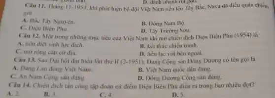 D. đánh nhanh rut gọn.
khi phát hiện bộ đội Việt Nam tiến lên Tây Bắc, Nava đã điều quân chiếm
n của gianh dân.
Câu 11. Tháng 11-1953
giữ
A. Bắc Tây Nguyên.
C. Điện Biên Phủ.
B. Đông Nam Bộ.
D. Tây Trường Sơn.
Câu 12. Một trong những mục tiêu của Việt Nam khi mở chiến dịch Điện Biên Phủ (1954) là
A. tiêu diệt sinh lực địch.	B. kết thúc chiến tranh.
C. mở rộng cǎn cứ địa.
D. liên lạc với bên ngoài.
Câu 13. Sau Đại hội đại biểu lần thứ II (2-1951) . Đảng Cộng sản Đông Dương có tên gọi là
A. Đảng Lao động Việt Nam.
B. Việt Nam quốc dân đảng.
C. An Nam Cộng sản đảng
D. Đông Dương Cộng sản đảng.
Câu 14. Chiến dịch tần công tập đoàn cứ điểm Điện Biên Phủ diển ra trong bao nhiêu đợt?
A. 2.
B. 3
C. 4.
D. 5.