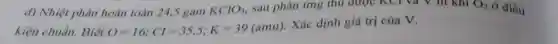 d) Nhiệt phân hoàn toàn 24,5 gam
KClO_(3) sau phản ứng thu được KCl và V lít khí O_(2) ở điều
kiện chuẩn.Biết O=16;Cl=35,5;K=39(amu)
Xác định giá trị của V.