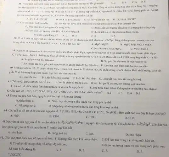 D. Những hợp chất lon có nhiệt độ nóng cháy cao hơn
35. Trong tinh the NaCl, xung quanh mỗi ion có bao nhiêu ion ngược dấu gần nhất?
A. 2.
B. 4.
C. 6. D.8.
36: Hai nguyên tố M và X tạo thành hợp chất có công thức là M_(2)X Cho biết: Tổng số proton trong hợp chat M_(2)X bằng 46. Trong hạt
nhân của M có n-p=1 trong hạt nhân của X có n'=p' Trong hợp chất M_(2)X nguyên tố X chiếm 8/47 khối lượng phân tử Số hạt
proton trong hạt nhân nguyên tử M, X và liên kết trong hợp chất M_(2)X là?
A. 19,8 và LKCHT
B. 19,8 và liên kết ion
C. 15,16 và liên kết ion
D. 15,16 và LKCHT
37. Cho các nhận định sau đây:
(1) Liên kết ion được hình thành bởi lực hút tĩnh điện từ các điện tích trái dấu.
(2) Hợp chất ion thường tan tốt trong nướC.
(3) Hợp chất ion thường dẫn điện tốt ở trạng thái nóng chảy.
(4) Hợp chất ion thường dẫn điện tốt khi ở dạng dd.
(5) Liên kết ion có cặp electron dùng chung.
Số nhận định đúng là?
A. 2.
B. 3.
C. 4.
D. 5.
38. X và Y đều là hợp chất ion cấu tạo thành từ các ion có chung cấu hình electron
1s^22s^22p^6 Tổng số hạt proton notron, electron
trong phân tử X và Y lần lượt là 92 và 60 . X và Y lần lượt là?
B. MgF2 hoặc Na2O MgO.
A. MgO; MgF2
C. Na2O; MgO hoặc MgF2.
D. MgO; Na2O
39. Nguyên tử nguyên tố X có electron cuối cùng thuộc phân lớp s, nguyên tử nguyên tố Y có electron cuối cùng thuộc phân lớp p.
X,Y đều thuộc nhóm A. Biết rằng tổng số electron trong nguyên tử của X và Y là 20. Bản chất của LKHH trong hợp chất
X-Y là?
A. Sự góp chung đôi electron.
B. Sự góp đôi electron từ một nguyên tử.
C. Sự tương tác yếu giữa hai nguyên từ có chênh lệch độ âm điện lớn D. Lực hút tĩnh điện giữa hai ion trái dấu.
40. M thuộc nhóm IIA, X thuộc nhóm VIA. Trong oxit cao nhất M chiếm
71,43%  khối lượng, còn X chiếm 40%  khối lượng. Liên kết
giữa X và M trong hợp chất thuộc loại liên kết nào sau đây?
A. Liên kết ion. B . Liên kết cộng hoá trị. C. Liên kết cho nhận D. Liên kết ion, liên kết cộng hoá trị.
41 Chi ra nội dung sai khi nói về ion: A.Ion là phần từ mang điện. B.lon âm gọi là cation , ion dương gọi là anion.
C.Ion có thể chia thành ion đơn nguyên tử và ion đa nguyên tử.
D.Ion được hình thành khi nguyên tử nhường hay nhận e.
42 Cho các ion : Na^+,Al^3+,SO_(4)^2-,NO_(3)^-,Ca^2+,NH_(4)^+,Cl^- Hỏi có bao nhiêu cation?A.2
43 Trong các p/ư hoá học, nguyên tử kim loại có khuynh hướng
A.nhận thêm e.
B. Nhận hay nhường e phụ thuộc vào từng p/u cụ thể
C. Nhường bớt e.
D. Nhận hay nhường e phụ thuộc vào từng kim loại cụ thể.
B. 3
44 Cho giá trị độ âm điện của các nguyên tố: F(3,98);O(3,44);C(2,55);H(2,20);Na(0,93)
. Hợp chất nào sau đây là hợp chất ion?
A. NaF.
B. CH4
C. H2O
D. CO_(2)
45 Nguyên tử của nguyên tố X có cấu hinh e 1s {}^22s^22p^63s^23p^64s^1
nguyên tử của nguyên tố Ycó cấu hình e 1s^22s^22p^5 Liên kết hoá
học giữa nguyên tử X và nguyên tử Y thuộc loại liên kết
A. kim loại.
B. cộng hoá trị.
C. ion.
D. cho nhận
46. Cho các phát biểu sau về hợp chất ion: 1) Không dẫn điện khi nóng chảy.
3) Có nhiệt độ nóng chảy và nhiệt độ sôi cao.
2) Dễ hòa tan trong các dung môi hữu cơ.
4) Khó tan trong nước và các dung môi phân cựC.
Số phát biểu đúng là:
A. 1.
B. 2.
C. 3.
D. 4.
* LKCHT:
C. 4 D.5