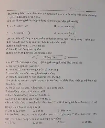 D. Những điếm cách nhau một số nguyên lần nửa bước sóng trên cùng phương
truyền thì dao động cùng pha.
Câu 15: Phương trình sóng có dạng nào trong các dạng dưới đây?
A. x=Acos(omega t+varphi )
B u=Lambda cosomega (t-(x)/(lambda ))
C. u=Acos2pi ((t)/(T)-(x)/(lambda ))
u=Acosomega ((t)/(T)+varphi )
Câu 16: Biên độ sóng tại môt điểm nhất định trong môi trường sóng truyền qua
A. là biên độ dao động của các phần tử vật chất tại đó.
B. tỉ lệ nǎng lượng C. A cóng tại đó.
C. biên độ dao động của nguồn.
D. tỉ lệ với bình phương tần số dao động.
Thông hiểu
Câu 17: Tốc độ truyền sóng cơ (thông thường) không phụ thuộc vào
A. tần số và biên độ của sóng.
B. nhiệt độ của môi trường và tần số của sóng.
C. bản chất của môi trường lan truyền sóng.
D. biên độ của sóng và bản chất của môi trường.
Câu 18: Sóng cơ học truyền trong môi trường vật chất đồng nhất qua điểm A rồi
đến điểm B thi
A. chu kì dao động tại A khác chu :.i dao động tại B.
B. dao động tại A trễ pha hơn tại B.
C. biên độ dao động tại A lớn hơn tại B.
D. biên độ dao động tại A nhỏ hơn tại B.
Câu 19: Một sóng cơ truyền dọc theo trục Ox với phương trình u=2cos(40pi t-2pi x)
(mn) Biên độ của sóng này là
A. 2 mm B 4 mm
C. pi mm
D 40pi mm
Câu 20: Một sóng cơ truyền dọc theo trục Ox có phương trình u=2cos(20pi t-2pi x)
(cm), với t tính bằng s. Tần số của sóng này bằng
A. 15 Hz.
B. 10 Hz.
C. 5 Hz.
D. 20 Hz.