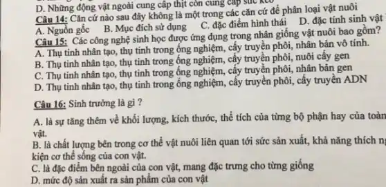 D. Những động vật ngoài cung cấp thịt còn cung cấp sức NCO
Câu 14: Cǎn cứ nào sau đây không là một trong các cǎn cứ để phân loại vật nuôi
A. Nguồn gốc B . Mục đích sử dụng C. đặc điểm hình thái D. đặc tính sinh vật
Câu 15: Các công nghệ sinh học được ứng dụng trong nhân giống vật nuôi bao gồm?
A. Thụ tinh nhân tạo, thụ tinh trong ống nghiệm, cấy truyện phôi, nhân bản vô tính.
B. Thụ tinh nhân tạo, thụ tinh trong ống nghiệm, cấy truyền phôi, nuôi cây gen
C. Thụ tinh nhân tạo, thụ tinh trong ống nghiệm, cấy truyền phôi, nhân bản gen
D. Thụ tinh nhân tạo, thụ tinh trong ống nghiệm, cấy truyền phôi, cấy truyền ADN
Câu 16: Sinh trưởng là gì?
A. là sự tǎng thêm về khối lượng , kích thước, thể tích của từng bộ phận hay của toàn
vật.
B. là chất lượng bên trong cơ thể vật nuôi liên quan tới sức sản xuất., khả nǎng thích n
kiện cơ thể sống của con vật.
C. là đặc điểm bên ngoài của con vật, mang đặc trưng cho từng giống
D. mức độ sản xuất ra sản phẩm của con vật