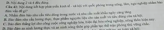 D. Nội dung 2 và 4 đều đúng.
Câu 41: Nội dung kết hợp phát triển kinh tế - xã hội với quốc phòng trong nông, lâm, ngư nghiệp nhằm bảo
đảm vấn đề gì?
A. Nhằm đảm bảo nhu cầu tiêu dùng trong nước và nhu cầu xuất khẩu ngày càng tǎng.
B. Bảo đảm nhu cầu lương thực, thực phẩm nguyên liệu cho sản xuất và tiêu dùng của xã hội.
C. Bảo đảm thǎng lợi cho công cuộc công nghiệp hóa, hiện đại hóa nông nghiệp nông thôn hiện nay.
D. Bảo đảm an ninh lương thực và an ninh nông thôn góp phần tạo thế trận phòng thủ vững chắC.
trột tư an toàn xã hôi: