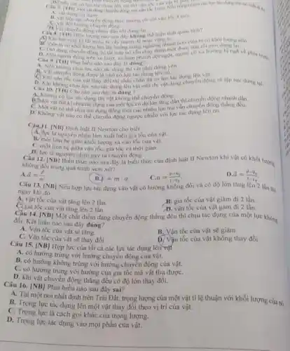 D. Nếu chi động moàn tốc của mét phải chuyển động như hình
lực tác dụng lên vật thi vận tốc của vật biếng nhien cae line the dụng lên nó mlu đi thì
A. vật dừng lai
B. vật tiếp tục chuyến động theo hướng c0 với vận tốc
3m/s.
(1) Vật chuyển động chậm dân rồi dừng lại.
hướng chuyển động.
Caus. [TH] Hiên tượng nào sau đây không thể hiện tính quán tinh?
(A) Khi bút máy bị tất mực ta vày mạnh đề mực vàng ra. ..... viên bi có khối lượng nhó.
B. Viên bi có khối lượng lớn lãn xuống mang nghiêng nhanh hơn viên bi có khối lượng ni
Câu 9. ITHU Phing trên xe buýt, xe hãm phanh đột ngột, người có xu hướng bị ngã về phí truóC. người đứng
A. Nếu khǎn Phát biểu nào sau đây là dùng nhai đứng yen.
không chịu lực nào tác dụng thì vật phài
A. Vật chuyển động được là nhờ có lực tác dụng lên nó tác dụng lên độn
D. Khi không chịu lực nào tác dụng lên vật nữa thi vật đang chuyển động sẽ lộp tức dứng lại.
Câu 10. [TH] Câu nào sau đây là đúng ?
A. Không có lực tác dụng thì vật không thể chuyển động,
B.Một vật bắt ki chịu tác dụng của một lực có độ lớn tǎng dần thì chuyển động nhanh dần.
C. Một vật có thể chịu tác dụng đồng thời của nhiều lực mà vẫn chuyển động thẳng đều.
D? Không vật nào có thể chuyển động ngược chiều với lực tác dung lên nó.
Câu 11. [NB] Định luật II Newton cho biết
A. lực là nguyên nhân làm xuất hiện gia tốc của vật.
B. moi liên hệ giữa khối lượng và vận tốc của vật.
C. mối liên hệ giữa vận tốc, gia tốc và thời gian.
b. lực là nguyên nhân gây ra chuyển động.
Câu 12. [NB] Biểu thức nào sau đây là biểu thức của định luật II Newton khi vật có khối lượng
không đổi trong quá trình xem xét?
A overrightarrow (a)=(F)/(m).
B. F=mcdot a
C. a=(v-v_(0))/(t-t_(0))
D. overrightarrow (a)=(overrightarrow (v)-overrightarrow (v)_(0))/(t-t_(0))
Câu 13. [NB]
ngay khi đó
Nếu hợp lực tác dụng vào vật có hướng không đổi và có độ lớn tǎng lên 2 lần thi
A. vận tốc của vật tǎng lên 2 lần.
B. gia tốc của vật giảm đi 2 lần.
C. gia tốc của vật tǎng lên 2 lần.
D. vận tốc của vật gảm đi 2 lần.
Cầu 14. [NB] Một chất điểm đang chuyển động thẳng đều thì chịu tác dụng của một lực không
đổi. Kết luận nào sau đây đúng?
A. Vận tốc của vật sẽ tǎng.
B. Vận tốc của vật sẽ giảm.
C. Vận tốc của vật sẽ thay đổi.
tốc của vật không thay đổi.
Câu 15. [NB] Hợp lực của tất cả các lực tác dụng lên vật
A. có hướng trùng với hướng chuyển động của vật.
B. có hướng không trùng với hướng chuyển động của vật.
C. có hướng trùng với hướng của gia tốc mà vật thu đượC.
D. khi vật chuyển động thẳng đều có độ lớn thay đổi.
Câu 16. [NB]
Phát biểu nào sau đây sai?
A. Tại một nơi nhất định trên Trái Đất.trọng lượng của một vật ti lệ thuận với khối lượng của nó.
B. Trọng lực tác dụng lên một vật thay đổi theo vị trí của vật.
C. Trọng lực là cách gọi khác của trọng lượng.
D. Trọng lực tác dụng vào mọi phân của vật.