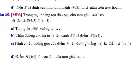 d) Nếu E là đỉnh của hình bình hành ABCE thì E nǎm trên trục hoành.
âu 35. [MĐ3]Trong mặt phǎng tọa độ Oxy, cho tam giác ABC có
A(-2;-1),B(4;3),C(8;-1)
a) Tam giác ABC vuông tại A.
b) Chân đường cao ha từ A lên cạnh BC là điểm A'(3;4)
c) Hình chiếu vuông góc của điểm B lên đường thẳng AC là điểm B'(4;-1)
d) Điểm H(4;5) là trực tâm của tam giác ABC .