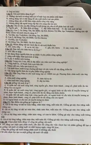 D. Đáp án khác
Câu 9: Vật nuôi kiêm dụng là gi?
A. Những vật nuôi có nǎng suất cao về một loại sản phẩm nhất định til
B. những động vật có thể dùng để sản xuất nhiều loại sản phẩm
C. những động vật có thể đảm nhận nhiều công việc nặng
D. Những động vật ngoài cung cấp thịt còn cung cấp sức kéo
Câu 10: Cǎn cứ nào sau đây không là một trong các cǎn cứ để phân loại vật nuôi
A. Nguồn gốc B. Mục đích sử dụng C. đặc điểm hình thái D đặc tính sinh vật học
Câu 11: Lợn 1,Gà Đông Tảo, Bò BBB, Gà ISA Brown Vịt Bầu, lợn Yorkshire Những con vật
thuộc nhóm vật nuôi chuyên dụng là?
A. Vịt Bầu, lợn Yorkshire Gà Đông Tảo, Bò BBB,
B. Lợn 1, Gà Đông Tảo, Bò BBB, Gà ISA Brown
C. Vịt Bầu, lợn Yorkshire
D. Gà Đông Tảo Bò BBB, Gà ISA Brown
Câu 12: Nhóm động vật nào dưới đây là vật nuôi thuần hóa
A. chó, mèo, trâu
B. sư tử, hổ báo
C. gấu, khi, hươu
D. nai, vượn, trǎn
Câu 13: Hạn chế của chǎn thả tự do là gì?
A. mức đầu tư thấp
B. tận dụng được nguồn thức ǎn tự nhiên và phụ phẩm nông nghiệp
C. nǎng suất thấp.hiệu quả kinh tế thấp
D. It gây ô nhiễm môi trường
Câu 14: Trong các ý sau, đâu là đặc điểm của chǎn nuôi bán công nghiệp?
A. Trang thiết bị , kĩ thuật chǎn nuôi hiện đại
B. Nǎng suất cao , hiệu quả kinh tế cao.
C. Vật nuôi được nuôi trong chuồng kết hợp với sân vườn để vận động, kiếm ǎn
D. Tận dụng nguồn thức ǎn và phụ phẩm nông nghiệp
Câu 15: Nhà Ông Nǎm là chủ một trang trại có 10000 con gà. Phương thức chǎn nuôi của ông
Nǎm đó là?
A. chǎn nuôi công nghiệp
B. chǎn thả tự do
C. chǎn nuôi bán công nghiệp
D. đáp án khác
Câu 16: giống vật nuôi là gì ?
A. là quần thể vật nuôi cùng loài, cùng nguồn gốc, được hình thành , cùng cố, phát triển do tác
động của con người
B. là quần thể vật nuôi cùng loài,cùng nguồn gốc, có ngoại hình và cấu trúc di truyền tương tự
nhau, được hình thành , cùng cố, phát triển do tác động của thiên nhiên
C. là quần thể vật nuôi cùng loài, cùng nguồn gốc, có ngoại hình và cấu trúc di truyền tương tự
nhau, được hình thành , cùng cố, phát triển do tác động của con người
D. Có ngoại hình và cấu trúc di truyền tương tự nhau.
Câu 17: Đặc điểm của giống gà Leghorn là ?
A. Gà có bộ lông và dái tai màu trǎng, chân màu vàng,mắt màu đỏ. Giống gà này cho nǎng suất
trứng cao.
B. Gà có bộ lông và dái tai màu đen, chân màu đen mắt màu đỏ. Giống gà này cho nǎng suất
trứng cao.
C. Gà có bộ lông màu trắng, chân màu vàng, có cựa to khỏe. Giống gà này cho nǎng suất trứng
thấp
D. Gà có bộ lông trắng, chân màu đen, mắt màu đỏ Giống gà này cho nǎng suất trứng thấp
Câu 18: Chọn phát biểu đúng về công tác giống vật nuôi.
4. Để nâng cao hiệu quả chǎn nuôi, cần làm tốt công tác việc chọn lọc và nhân giống để tạo r
ác giống vật nuôi có nǎng suất và chất lượng ngày càng tốt hơn.
. Công tác giống vật nuôi trong chǎn nuôi là không cần thiết
Chỉ cần chọn lọc tạo ra một giống vật nuôi tốt nhất