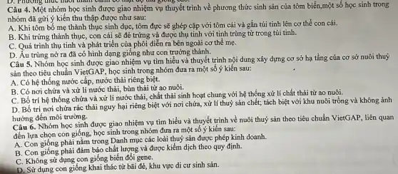 D. Phương thức huối thành cảnh có mại độ thứ giong vào
Câu 4. Một nhóm học sinh được giao nhiệm vụ thuyết trình về phương thức sinh sản của tôm biển.một số học sinh trong
nhóm đã gửi ý kiến thu thập được như sau:
A. Khi tôm bố mẹ thành thục sinh dục, tôm đực sẽ ghép cặp với tôm cái và gắn túi tinh lên cơ thể con cái.
B. Khi trứng thành thục, con cái sẽ đẻ trứng và được thụ tinh với tinh trùng từ trong túi tinh.
C. Quá trình thụ tinh và phát triển của phôi diễn ra bên ngoài cơ thể mẹ.
D. Âu trùng nở ra đã có hình dạng giống như con trưởng thành.
Câu 5. Nhóm học sinh được giao nhiệm vụ tìm hiểu và thuyết trình nội dung xây dựng cơ sở hạ tầng của cơ sở nuôi thuỷ
sản theo tiêu chuẩn VietGAP, học sinh trong nhóm đưa ra một số ý kiến sau:
A. Có hệ thông nước cấp, nước thải riêng biệt.
B. Có nơi chứa và xử lí nước thải, bùn thải từ ao nuôi.
C. Bố trí hệ thống chứa và xử lí nước thải, chất thải sinh hoạt chung với hệ thống xử lí chất thải từ ao nuôi.
D. Bố trí nơi chứa rác thải nguy hại riêng biệt với nơi chứa, xử lí thuỷ sản chết; tách biệt với khu nuôi trồng và không ảnh
hưởng đến môi trường.
Câu 6. Nhóm học sinh được giao nhiệm vụ tìm hiểu và thuyết trình về nuôi thuỷ sản theo tiêu chuẩn VietGAP, liên quan
đến lựa chọn con giống, học sinh trong nhóm đưa ra một số ý kiến sau:
A. Con giống phải nằm trong Danh mục các loài thuỷ sản được phép kinh doanh.
B. Con giống phải đảm bảo chất lượng và được kiểm dịch theo quy định.
C. Không sử dụng con giống biến đổi gene.
D. Sử dụng con giống khai thác từ bãi đẻ, khu vực di cư sinh sản.