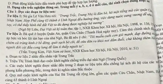 D. Phát động khẩu hiệu đấu tranh phù hợp để tập hợp lực lượng.
II. Dạng câu trắc nghiệm đúng sai. Trong mỗi ý a, b, c, d ở mỗi câu, thí sinh chọn đúng hoặc sai
Câu 1: Đọc các đoạn tư liệu sau:
Tư liệu 1: Sử gia Lê Vǎn Hưu nói: "Trung Trắc, Trung Nhị là đàn bà hô một tiếng mà các quận Ch
Nhật Nam. Hợp Phố cùng 65 thành ở Lĩnh Ngoại đều hưởng ứng, việc dựng nước xưng vương để như
tay, có thế thấy hình thế đất Việt ta đủ dựng được nghiệp bá vương
(Ngô Sỹ Liên, Đại Việt sử kỳ toàn thư, tập 1, NXB Khoa học Xã hội Hà Nội, 1998, tr 156,15
Đoạn
Tư liệu 2: Bà quê ở huyện Quân An, quận Cưu Chân (Thanh Hoá ngày nay ). Cǎm thù chính sách để
đó Một t
áp bức và bóc lột tàn bạo của nhà Ngô, Bà đã nêu ý chí: "Tôi muốn cưỡi con gió mạnh, đạp đường suấn dễ
chém cá tràng kình ở bể đông, quét sạch bờ cõi, để cứu dân ra khỏi nơi đắm đuổi, chứ không thèm bằ
người đời củi đầu cong lưng để làm tì thiếp người ta".
(Trần Trọng Kim. Việt Nam sử lược, NXB Khoa học Xã hội.Hà Nội, 2010, tr.51)
a. Đoạn tư liệu 2 nhắc đến nhân vật Trưng Trắc
b. Triệu Thị Trinh lãnh đạo cuộc khởi nghĩa chống triều đại nhà Ngô (Trung Quốc)
c. Các cuộc khởi nghĩa được nhắc đến trong 2 đoạn tư liệu trên đều chống lại ách đô hộ của các trào
phong kiến phương Bắc trong thời kì nghìn nǎm Bắc thuộc
d. Quy mô cuộc khởi nghĩa của Hai Bà Trưng rất rộng lớn . gồm các quận Cửu Chân, Nhật Nam, Hà li
cùng 65 thành ở Lĩnh Ngoại
lần
âu