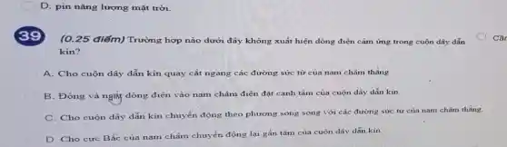 D. pin nǎng lượng mặt trời.
(0.25 điểm) Trường hợp nào dưới đây không xuất hiện dòng điện cảm ứng trong cuộn dây dẫn
kín?
A. Cho cuộn dây dẫn kín quay cắt ngang các đường sức từ của nam châm thǎng.
B. Đóng và nghị dòng điện vào nam châm điện đặt cạnh tâm của cuộn dây dẫn kín.
C. Cho cuộn dây dẫn kín chuyển động theo phương song song với các đường sức từ của nam châm thẳng.
D. Cho cực Bắc của nam châm chuyển động lại gần tâm của cuộn dây dẫn kin
Câr