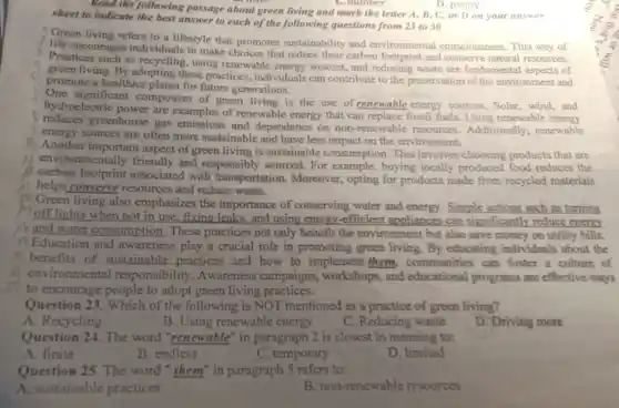 D. plenty
Read the following passage about green living and mark the letter A , B, C, or D on your answer
sheet to indicate the best answer to each of the following questions from 23 to 30
Green living refers to a lifestyle that promotes sustainability and environmental consciousness This way of
life encourages individuals to make choices that reduce their carbon footprint and conserve natural resources.
Practices such as recycling, using renewable energy sources, and reducing waste are fundamental of
green living. By these practices individuals can contribute to the preservation of the environment and
promote a healthier planet for future generations.
One significant component of green living is the use of renewable energy sources. Solar wind,and
hydroelectric power are examples of renewable energy that can replace fossil fuels. Using renewable energy
3 greenhouse gas emissions and dependence on non-renewable resources . Additionally renewable
energy sources are often more sustainable and have less impact on the environment.
Another important aspect of green living is sustainable consumption This involves choosing products that are
environmentally friendly and responsibly sourced. For example, buying locally produced food reduces the
carbon footprint associated with transportation . Moreover, opting for products made from recycled materials
helps conserve resources and reduce waste.
Green living also emphasizes the importance of conserving water and energy Simple actions such as turning
off lights when not in use fixing leaks, and using energy -efficient appliances can significantly reduce energy
and water consumption These practices not only benefit the environment but also save money on utility bills.
Education and awareness play a crucial role in promoting green living.By educating individuals about the
benefits of sustainable practices and how to implement them communities can foster a culture of
environmental responsibility .Awareness campaigns , workshops, and educational programs are effective ways
to encourage people to adopt green living practices.
Question 23 . Which of the following is NOT mentioned as a practice of green living?
A. Recycling
B. Using renewable energy
C. Reducing waste
D. Driving more
Question 24 The word "renewable" in paragraph 2 is closest in meaning to:
A. finite
B. endless
C. temporary
D. limited
Question 25 The word "them" in paragraph 5 refers to:
A. sustainable practices
B. non -renewable resources