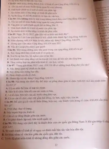 D. Sự khác biẹt về bản sắc vǎn hóa.
Câu 83: Một trong những thách thức về kinh tế của Cộng đồng ASEAN là
A. Tòn tai một số mâu thuần trong quan hệ song phương.
B. Tinh hinh chinh trị ở một số nước còn phức tạp
C. Sự chênh lệch về thu nhập và trình độ phát triển
D. Sự da dang về chế độ chính trị và bán sắc vǎn hóa.
Câu 84: Dâu không phải là một trong những thách thức của Cộng đồng ASEAN?
A. Tồn tại một số mâu thuẫn trong quan hệ song phương.
B. Vấp phải sự cạnh tranh quyết liệt từ Đông Bắc A.
C. Tinh hinh chinh trị ở một số nước còn phức tạp.
D. Sự chênh lệch về thu nhập và trình độ phát triển.
Câu 85: Ngày 20-12-2015 gắn liền với sự kiện nào dưới đây?
A. Tuyên bố Cula Lǎm pua được kí kết.chính thức thành lập Cộng đồng ASEAN
B. Hiến chương ASEAN được kí kết, nhắm xây dựng Cộng đồng ASEAN.
C. Thông qua Tầm nhìn Cộng đồng ASEAN nǎm 2015
D. Vấn đề Campuchia được giải quyết.
Câu 86: Một trong những mục tiêu quan trọng của cộng đồng ASEAN là gì?
A. Xây dựng khối liên minh kinh tế và quân sự.
B. Xoá bó áp bức bóc lột nghèo nàn và lạc hậu.
C. trờ thành một cộng đồng với ba trụ cột với mức độ liên kết sâu rộng hơn.
D. Tǎng cường hợp tác phát triển kinh tế, vǎn hoá, xã hội.
Câu 87: Trong giai đoạn 2015 - nay, ASEAN đã có những hoạt động chủ yếu nào?
A. Xây dựng quan hệ chính trị ổn định.
B. Xây dựng nền móng ban đầu.
C. Hoàn thiện cơ cấu tổ chứC.
D. Thành lập và xây dựng Cộng đồng ASEAN.
Câu 88: Nội dung nào dưới đây thể hiện sự giống nhau giữa tổ chức ASEAN và Liên minh châu
Âu (EU)
A. Có sự nhất thể hóa về mặt tài chính.
B. Đều là tổ chức liên kết của các nước tư bản.
C. Là tổ chức liên kết của các nước cùng khu vựC.
D. Có cơ cấu tổ chức chặt chẽ gồm hội đồng, ủy ban, nghị viện, tòa án.
Câu 89: Để giải quyết vấn đề Biển Đông hiện nay, các thành viên trong tổ chức ASEAN cần phải
làm gi?
A. Phải chạy đua vũ trang.
B. Dầy mạnh hợp tác kinh tế.
C. Cần có sự đồng thuận giữa các nướC.
D. Cần phải thành lập một liên minh quân sự.
Câu 90: Nội dung nào dưới đây là thách thức của các quốc gia Đông Nam Á khi gia nhập tổ chứ
ASEAN?
A. Sự cạnh tranh về kinh tế và nguy cơ đánh mất bản sắc vǎn hóa dân tộC.
B. Sự khác nhau về vǎn hóa giữa các quốc gia, dân tộC.
C. Trình độ phát triển kinh tế không đồng đều giữa các nướC.