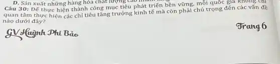 D. Sản xuất những hàng hóa chất lượng Cao man
Câu 30: Để thực hiện thành công mục tiêu phát triển bền vững, mỗi quốc gia khong chi
quan tâm thực hiện các chỉ tiêu tǎng trưởng kinh tế mà còn phải chú trọng đến các vấn đề
nào dưới đây?
gv luịnh Phi Bảo
grang6