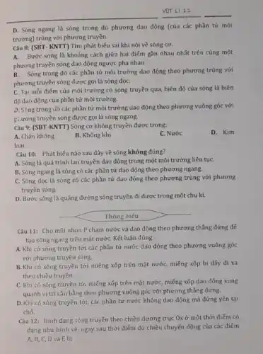 D. Sóng ngang là sóng trong đó phương dao động (của các phần tử môi
trường) trùng với phương truyền.
Câu 8: (SBT- KNTT)Tìm phát biểu sai khi nói về sóng cơ.
A. Bước sóng là khoảng cách giữa hai điểm gần nhau nhất trên cùng một
phương truyền sóng dao động ngược pha nhau.
Sóng trong đó các phần tử môi trường dao động theo phương trùng với
phương truyền sóng được gọi là sóng dọC.
C. Tại mỗi điểm của môi trường có sóng truyền qua, biên độ của sóng là biên
độ dao động của phần tử môi trường.
D. Sóng trong đó các phần tử môi trường dao động theo phương vuông góc với
phương truyền sóng được gọi là sóng ngang.
Câu 9: (SBT-KNTT)Sóng cơ không truyền được trong:
A. Chân không
B. Không khí
C. Nước
D. Kim
loại
Câu 10: Phát biểu nào sau đây về sóng không đúng?
A. Sóng là quá trình lan truyền dao động trong một môi trường liên tụC.
B. Sóng ngang là sóng có các phần tử dao động theo phương ngang.
C. Sóng dọc là sóng có các phần tử dao động theo phương trùng với phương
truyền sóng.
D. Bước sóng là quãng đường sóng truyền đi được trong một chu kì.
Thông hiểu
Câu 11: Cho mũi nhọn P chạm nước và dao động theo phương thẳng đứng để
tạo sóng ngang trên mặt nướC. Kết luận đúng:
A. Khi có sóng truyền tới các phần tử nước dao động theo phương vuông góc
với phương truyền sóng.
B. Khi có sóng truyền tới miếng xốp trên mặt nước, miếng xốp bị đấy đi xa
theo chiều truyền.
C. Khi có sóng truyền tới miếng xốp trên mặt nước, miếng xốp dao động xung
quanh vị trí cân bằng theo phương vuông góc với phương thẳng đứng.
D.Khi có sóng truyền tới, các phần tử nước không dao động mà đứng yên tại
chỗ.
Câu 12: Hình dạng sóng truyền theo chiều dương trục Ox ở một thời điểm có
dạng như hình vẽ ngay sau thời điểm đó chiều chuyển động của các điếm
A,B,C,D và E là