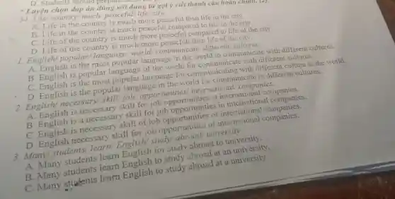 D. Students should perm
* Luyện chọn đáp án đúng với dùng từ gợi ý viết thành câu hoàn chunh. (4)
34. Life/country much/peaceful/ life/city.
A. Life in the country is much more peaceful than life in the city.
B. Life in the country is much peaceful compared to life in the city.
C. Life of the country is much more peaceful compared to life of the city.
D. Life of the country is much more peacefull than life of the city.
1. English/ popular language/ world communicate/ different/cultures.
A. English is the most popular language in the world to communicate with different cultures.
B. English is popular language of the world for communicate with different cultures.
C. English is the most popular language for communicating with different culture in the world.
D. English is the popular language in the world for communicate in different cultures.
2. English/necessary/'skill/job/ opportunities international/ companies.
A. English is necessary skill for job opportunities at international companies.
B. English is a necessary skill for job opportunities in international companies.
C. English is necessary skill of job opportunities of international companies.
D. English necessary skill for job opportunities of international companies.
3. Many/students /learn/English/ study university.
A. Many students learn English for study abroad to university.
B. Many students learn English to study abroad at an university.
C. Many students learn English to study abroad at a university.