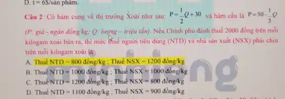 D. t=6S/shat (a)n phẩm.
Câu 2 : Có hàm cung về thị trường Xoài như sau: P=(1)/(2)Q+30 và hàm cầu là P=50-(1)/(3)Q
(P:gihat (a)-nghat (a)ndhat (a)ng/kg : Q: lượng - triệu tẩn). Nếu Chính phủ đánh thuế 2000 đồng trên môi
kilogam xoài bán ra thì mức (huế người tiêu dùng (NTD) và nhà sản xuất (NSX) phải chịu
trên mỗi kilogam xoài là:
A. Thuế NTD=800dhat (o)ng/kg : Thuế NSX=1200dhat (o)ng/kg
B. Thuê NTD=1000dhat (a)ng/kg : Thuế NSX=1000dhat (o)ng/kg
C. Thuế NTD=1200dhat (o)ng/kg : Thuế NSX=800dong/kg
D. Thuế NTD=1100dhat (o)ng/kg : Thuế NSX=900dong/kg