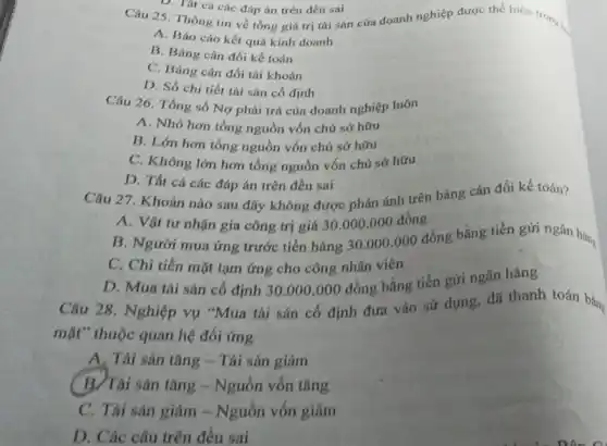 D. Tat cá các đáp án trên đều sai
Câu 25. Thông tin về tổng giá trị tài sản của doanh nghiệp được thể hiện trong i.
A. Báo cáo kết quả kinh doanh
B. Bảng cân đối kế toán
C. Bảng cân đối tài khoán
D. Số chi tiết tài sản cố định
Câu 26. Tổng số Nợ phải trả của doanh nghiệp luôn
A. Nhỏ hơn tổng nguồn vốn chủ sở hữu
B. Lớn hơn tổng nguồn vốn chủ sở hữu
C. Không lớn hơn tổng nguồn vốn chủ sở hữu
D. Tất cả các đáp án trên đều sai
Câu 27. Khoản nào sau đây không được phản ánh trên bảng cân đối kế toán?
A. Vật tư nhận gia công trị giá 30.000 .000 đồng
B. Người mua ứng trước tiền hàng 30.000.000
đồng bằng tiền gửi ngân hàng
C. Chi tiền mặt tạm ứng cho công nhân viên
D. Mua tài sản cố định 30.000.000 đồng bằng tiền gửi ngân hàng
Câu 28. Nghiệp vụ "Mua tài sản cố định đưa vào sử dụng, đã thanh toán bằng
mặt" thuộc quan hệ đối ứng
A. Tài sản tǎng - Tài sản giảm
B/Tài sản tǎng - Nguồn vốn tǎng
C. Tài sản giảm - Nguồn vốn giảm
D. Các câu trên đều sai