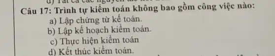 d) Tat Ca các nguyên tử?
Câu 17: Trình tự kiểm toán không bao gồm công việc nào:
a) Lập chứng từ kể toán.
b) Lập kế hoạch kiểm toán.
c) Thực hiện kiêm toán
d) Kết thúc kiêm toán.