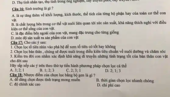 D. Thụ tinh nhân tạo, thụ tinh trong ông nghiệm, cây truyền phot,
Câu 16: Sinh trưởng là gì?
A. là sự tǎng thêm về khối lượng , kích thước, thể tích của từng bộ phận hay của toàn cơ thể con
vật.
B. là chất lượng bên trong cơ thể vật nuôi liên quan tới sức sản xuất,khả nǎng thích nghi với điều
kiện cơ thể sông của con vật.
C. là đặc điểm bên ngoài của con vật, mang đặc trưng cho từng giống
D. mức độ sản xuất ra sản phẩm của con vật
Câu 17: Cho các ý sau:
1. Chọn lọc tô tiên nhìn vào phả hệ để xem tổ tiên có tốt hay không
2. Chọn lọc bản thân , chủng sẽ được nuôi trong điều kiên tiêu chuẩn về nuôi dưỡng và chǎm sóc
3. Kiểm tra đời con nhằm xác định khả nǎng di truyền những tính trạng tốt của bản thân con vật
cho đời sau
Hãy sắp xếp các ý trên theo thứ tự tiến hành phương pháp chọn lọc cá thể
A. 3;2;1
B. 1;2;3
C. 2:3:1
D. 2; 1; 3
Câu 18: Nhược điểm của chọn lọc bằng bộ gen là gì ?
A. dễ dàng chọn được tính trạng mong muôn
B. thời gian chọn lọc nhanh chóng
C. độ chính xác cao
D. chi phí cao