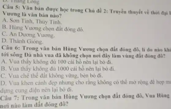 D. Thang Long
Câu 5: Vǎn bản được học trong Chủ đề 2:Truyền thuyết về thời đại l
Vương là vǎn bản nào?
A. Sơn Tinh , Thủy Tinh.
B. Hùng Vương chọn đất đóng đô.
C. An Dương Vương.
D. Thánh Gióng.
Câu 6: Trong vǎn bản Hùng Vương chọn đất đóng đô, lí do nào khi
tới sông Đà nhà vua đã không chọn nơi đây làm vùng đât đóng đô?
A. Vua thây không đủ 100 cái hô nên lại bỏ đi.
B. Vua thấy không đủ 1000 cái hồ nên lại bỏ đi.
C. Vua chê thể đât không vững , bèn bỏ đi.
D. Vua khen cảnh đẹp nhưng cho rǎng không có thể mở rộng đê hop m
dựng cung điện nên lại bỏ đi.
Câu 7: Trong vǎn bản Hùng Vương chọn đất đóng đô, Vua Hùng
nơi nào làm đất đóng đô?