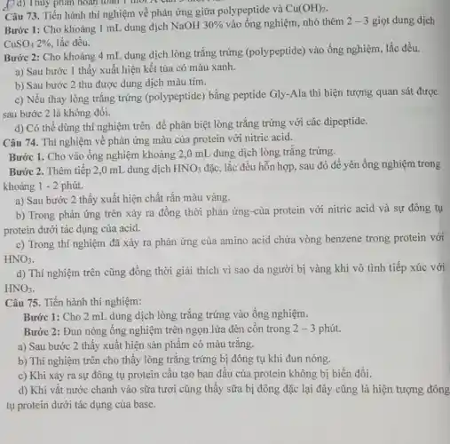 )d) Thủy phân hoàn toall l morn can o mor
Câu 73. Tiến hành thí nghiệm về phản ứng giữa polypeptide và Cu(OH)_(2)
Bước 1: Cho khoảng 1 mL dung dịch NaOH 30%  vào ống nghiệm, nhỏ thêm 2-3 giọt dung dịch
CuSO_(4)2%  lắc đều.
Bước 2: Cho khoảng 4 mL dung dịch lòng trắng trứng (polypeptide) vào ống nghiệm, lắc đều.
a) Sau bước 1 thấy xuất hiện kết tủa có màu xanh.
b) Sau bước 2 thu được dung dịch màu tím.
c) Nếu thay lòng trǎng trứng (polypeptide) bằng peptide Gly-Ala thì hiện tượng quan sát được
sau bước 2 là không đôi.
d) Có thể dùng thí nghiệm trên để phân biệt lòng trắng trứng với các dipeptide.
Câu 74. Thí nghiệm về phản ứng màu của protein với nitric acid.
Bước 1. Cho vào ống nghiệm khoảng 2,0 mL dung dịch lòng trắng trứng,
Bước 2. Thêm tiếp 2,0 mL dung dịch HNO_(3) đặc, lắc đều hỗn hợp , sau đó để yên ống nghiệm trong
khoảng 1 - 2 phút.
a) Sau bước 2 thấy xuất hiện chất rắn màu vàng.
b) Trong phản ứng trên xảy ra đồng thời phản ứng-của protein với nitric acid và sự đông tụ
protein dưới tác dụng của acid.
c) Trong thí nghiệm đã xảy ra phản ứng của amino acid chứa vòng benzene trong protein với
HNO_(3)
d) Thí nghiệm trên cũng đồng thời giải thích vì sao da người bị vàng khi vô tình tiếp xúc với
HNO_(3)
Câu 75. Tiến hành thí nghiệm:
Bước 1: Cho 2 mL dung dịch lòng trắng trứng vào ống nghiệm.
Bước 2: Đun nóng ống nghiệm trên ngọn lửa đèn côn trong 2-3 phút.
a) Sau bước 2 thấy xuất hiện sản phẩm có màu trắng.
b) Thí nghiệm trên cho thấy lòng trǎng trứng bị đông tụ khi đun nóng.
c) Khi xảy ra sự đông tụ protein câu tạo ban đâu của protein không bị biến đổi.
d) Khi vǎt nước chanh vào sữa tươi cũng thấy sữa bị đông đặc lại đây cũng là hiện tượng đông
tụ protein dưới tác dụng của base.