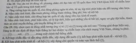 D. Tội phạm pha hoại an hình trật tự
Câu 18: Tìm câu trả lời đúng về:phương châm chỉ đạo bảo vệ Tổ quốc theo NQ TW8 khoá XIII về chiến lược
bảo vệ Tố quốc trong tình hình mới?
A. Tǎng cường hợp tác quốc tế, chủ động phòng ngừa từ sớm, từ xa, kịp thời phát hiện các đối tượng xâm lượC.
B. Nắm chắc tình hình, đấu tranh phòng chống tham nhũng , lãng phí, bảo vệ nội bộ.
C. Nắm chắc tinh hình, chủ động hợp tác quốc tế xây dựng tiềm lực kinh tế mạnh.
D. Nắm chắc tinh hình, phát hiện sớm , xử lý kịp thời,hiệu quả những yếu tố bất lợi, nguy cơ gây đột biến , thách
thức an ninh truyền thống, phi truyền thống từ cơ sở.
Câu 19: Hãy chọn cụm từ đúng nhất tương ứng vị trí (1) và (2) trong câu nói sau: "Trong giai đoạn hiện nay,
Đảng ta đã xác định để thực hiện thắng lợi hai nhiệm vụ chiến lược của cách mạng Việt Nam, chúng ta phải:
__ với __ trong một chinh thể thống nhất.
A. Kết hợp chiến đấu và sẵn sàng chiến đấu, xây dựng đất nước (1) ; kết hợp phát triển kinh tế - xã hội f(2)
B. Kết hợp phát triển kinh tế - xã hội (1) ; xây dựng chủ quyền và toàn vẹn lãnh thổ (2)