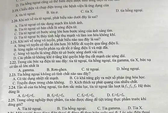 D. Tia hồng ngoại cũng có thể biên điệu được như song điện từ cao tam
2.19. Chiếu điện và chụp điện trong các bệnh viện là ứng dụng của
D. tia hồng ngoại.
A. tia từ ngoại.
B. tiaalpha 
C. tia X.
2.20. Khi nói về tia từ ngoại, phát biểu nào dưới đây là sai?
A. Tia từ ngoại có tác dụng mạch lên kính ảnh.
B. Tia từ ngoại có bản chất là sóng điện từ.
C. Tia từ ngoại có bước sóng lớn hơn bước sóng của ánh sáng tím.
D. Tia từ ngoại bị thùy tinh hấp thụ mạnh và làm ion hóa không khí.
2.21. Khi nói về sóng vô tuyến, phát biểu nào sau đây là sai?
A. Sóng vô tuyến có tần số lớn hơn 30 MHz đi xuyên qua tầng điện li.
B. Sóng ngǎn vô tuyến phản xạ rất tốt ở tầng điện li và mặt đất.
C. Sóng vô tuyến là sóng điện từ có bước sóng dưới vài cm.
D. Các phần từ không khí ở tầng khí quyển hấp thụ rất mạnh các sóng dài.
2.22. Trong các bức xạ điện từ sau đây: tia từ ngoại tia hồng ngoại, tia gamma, tia X, bức xạ
có tần số lớn nhất là
A. gamma.
B. Rơn-ghen.
C. tử ngoại.
D. hồng ngoại.
2.23. Tia hồng ngoại không có tính chất nào sau đây?
A. Có tác dụng nhiệt rất mạnh.
B. Có khả nǎng gây ra một số phản ứng hóa họC.
C. Truyền được trong chân không.
D. Kích thích sự phát quang của nhiều chất.
2.24. Tần số của tia hồng ngoại, tia đơn sắc màu lục , tia từ ngoại lần lượt là f_(1),f_(2),f_(3) Hệ thức
đúng là
A. f_(3)gt f_(2)gt f_(1)
B. f_(2)gt f_(1)gt f_(3)
c f_(3)gt f_(1)gt f_(2)
D. f_(1)gt f_(2)gt f_(3)
2.25. Trong công nghiệp thực phẩm, tia nào được dùng để tiệt trùng thực phẩm trước khi
đóng gói?
A. Tia tử ngoại.
B. Tia hồng ngoại.
C. Tia gamma.
D. Tia X.
nưới đong dùng điện thoại di động để thực hiện cuộc gọi đi Lúc này điện thoai