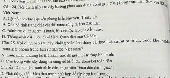 D. Tiên công bí mật, thân tốc, táo bạo vào các
Câu 24. Nội dung nào sau đây không phản ánh đúng đóng góp của phong trào Tây Sơn với lịch s:
Việt Nam?
A. Lật đồ các chính quyền phong kiến Nguyễn, Trịnh, Lê.
B. Xóa bỏ tình trạng chia cắt đất nước ròng rã hơn 250 nǎm.
C. Đánh bại quân Xiêm, Thanh, bảo vệ độc lập của đất nướC.
D. Thống nhất đất nước từ ải Nam Quan đến mũi Cà Mau.
Câu 25. Nội dung nào sau đây không phản ánh đúng bài học lịch sử rút ra từ các cuộc khởi nghĩa,
tranh giải phóng trong lịch sử dân tộc Việt Nam?
A. Luôn nhân nhượng kẻ thù xâm lược để giữ môi trường hòa bình.
B. Chú trọng việc xây dựng và cùng cố khối đại đoàn kết toàn dân.
C. Tiến hành chiến tranh nhân dân, thực hiện *toàn dân đánh giặc".
D. Phát động khẩu hiệu đấu tranh phù hợp để áp hợp lực lượng