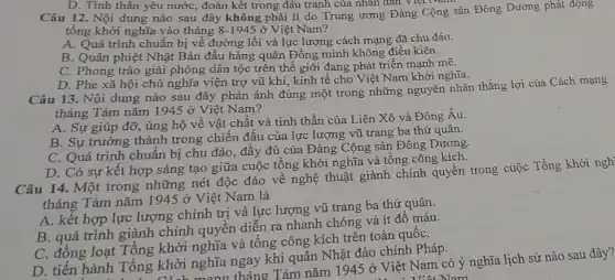 D. Tinh thần yêu nước, đoàn kết trong đâu tranh của nhân dân Việt N
Câu 12. Nội dung nào sau đây không phải lí do Trung ương Đảng Cộng sản Đông Dương phát động
tổng khởi nghĩa vào tháng 8-1945 ở Việt Nam?
A. Quá trình chuẩn bị về đường lối và lực lượng cách mạng đã chu đáo.
B. Quân phiệt Nhật Bản đầu hàng quân Đồng minh không điều kiện.
C. Phong trào giải phóng dân tộc trên thế giới đang phát triển mạnh mẽ.
D. Phe xã hội chủ nghĩa viện trợ vũ khí, kinh tế cho Việt Nam khởi nghĩa.
Câu 13. Nội dung nào sau đây phản ánh đúng một trong những nguyên nhân thắng lợi của Cách mạng
tháng Tám nǎm 1945 ở Việt Nam?
A. Sự giúp đỡ , ủng hộ về vật chất và tinh thần của Liên Xô và Đông Âu.
B. Sự trưởng thành trong chiến đấu của lực lượng vũ trang ba thứ quân.
C. Quá trình chuân bị chu đáo, đầy đủ của Đảng Cộng sản Đông Dương.
D. Có sự kết hợp sáng tạo giữa cuộc tổng khởi nghĩa và tổng công kích.
Câu 14. Một trong những nét độc đáo về nghệ thuật giành chính quyền trong cuộc Tổng khởi ngh
tháng Tám nǎm 1945 ở Việt Nam là
A. kết hợp lực lượng chính trị và lực lượng vũ trang ba thứ quân.
B. quá trình giành chính quyền diễn ra nhanh chóng và ít đổ máu.
C. đồng loạt Tổng khởi nghĩa và tổng công kích trên toàn quốC.
D. tiến hành Tổng khởi nghĩa ngay khi quân Nhật đảo chính Pháp.
khởi nghĩa,tháng Tám nǎm 1945 ở Việt Nam có ý nghĩa lịch sử nào sau đây?