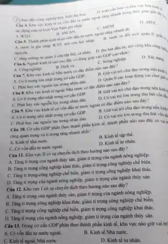 D. toàn cầu hoá và khu vực hóa kinh tế.
C thúc đáy công nghiệp hoá, hiện đại hoá.
Câu 4. Khu vực kinh tế có vốn đầu tư nước ngoài tǎng nhanh trong thời gian gần đáy ...
tác động cua sự kiện Việt Nam gia nhập
D. APEC.
B. ASEAN.
C. ASEM
A. WTO.
Câu 5. Thành phần kinh tế có vốn đầu tư nước ngoài tǎng nhanh do
A. nước ta gia nhập WTO, mở cửa hội nhập.
nguyên.
B. nước ta đồi mới quản lí, giảu
C. tǎng cường sự quản lí của tập thể, cá nhân. D.thu hút đầu tư mở rộng khu công nghiệ
Câu 6. Ngành kinh tế nào sau đây có đóng góp vào GDP cao nhất?
A. Công nghiệp.
B. Dịch vụ.
C. Nông nghiệp.
D. Xây dựng.
Câu 7. Khu vực kinh tế Nhà nước có đặc điểm nào sau đây?
A. Có ti trọng lớn nhất trong cơ cấu GDP.
B. Giữ vai trò chủ đạo trong nền kinh tế
C. Phát huy các nguồn lực trong nhân dân.
D. Quản lí các hoạt động vui chơi giải tr
Câu 8. Khu vực kinh tế ngoài Nhà nước có đặc điểm nào sau đây?
A. Có ti trọng nhỏ nhất trong cơ cấu GDP.
B. Giữ vai trò chủ đạo trong nền kinh tế
C. Phát huy các nguồn lực trong nhân dân.
D. Có vai trò lớn trong thu hút vốn đầu
Câu 9. Khu vực kinh tế có vốn đầu tư nước ngoài có đặc điểm nào sau đây?
A. Có ti trọng nhỏ nhất trong cơ cấu GDP.
B. Giữ vai trò chủ đạo trong nền kinh
C. Phát huy các nguồn lực trong nhân dân.
D. Có vai trò lớn trong thu hút vốn đà
Câu 10. Cơ cấu GDP phân theo thành phần kinh tế, thành phần nào sau đây có vai tr
càng quan trọng và tỉ trọng tǎng nhanh nhất?
A. Kinh tế nhà nướC.
B. Kinh tế tập thể.
C. Có vốn đầu tư nước ngoài.
D. Kinh tê tư nhân.
Câu 11. Khu vực II có sự chuyển dịch theo hướng nào sau đây?
A. Tǎng ti trọng của ngành thủy sản.giảm ti trọng của ngành nông nghiệp.
B. Tǎng ti trọng công nghiệp khai thác, giảm tỉ trọng công nghiệp chế biến.
C. Tǎng ti trọng-công nghiệp chế biến.giảm tỉ trọng công nghiệp khai tháC.
D. Tǎng tỉ trọng của ngành nông nghiệp, giảm tỉ trọng của ngành thủy sản
Câu 12. Khu vực I có sự chuyển dịch theo hướng nào sau đây?
A. Tǎng ti trọng của ngành thủy sản.giảm tỉ trọng của ngành nông nghiệp.
B. Tǎng ti trọng công nghiệp khai thác , giảm tỉ trọng công nghiệp chế biến.
C. Tǎng tỉ trọng công nghiệp chế biến, giâm tỉ trọng công nghiệp khai tháC.
D. Tǎng ti trọng của ngành nông nghiệp , giảm tỉ trọng của ngành thủy sản.
Câu 13. Trong cơ cấu GDP phân theo thành phần kinh tế , khu vực nào giữ vai trò
A. Có vốn đầu tư nước ngoài.
C. Kinh tế ngoài Nhà nướC.
B. Kinh tế Nhà nướC.
D. Kinh tế tư nhân.