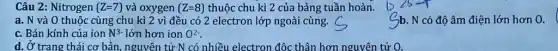 d. Ở trang thái cơ bản, nguyên tử N có nhiều electron độc thân hơn nguyên tử
Câu 2: Nitrogen (Z=7) và oxygen (Z=8) thuộc chu kì 2 của bảng tuần hoàn.
a. N và 0 thuộc cùng chu kì 2 vì đều có 2 electron lớp ngoài cùng.
Sb. N có độ âm điện lớn hơn 0.
c. Bán kính của ion N^3- lớn hơn ion O^2-